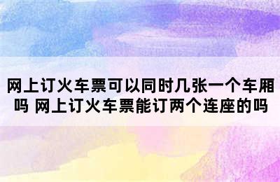 网上订火车票可以同时几张一个车厢吗 网上订火车票能订两个连座的吗